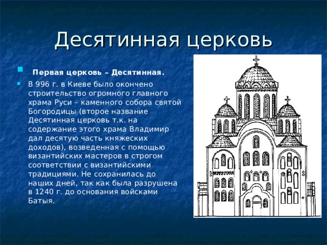 Десятинная церковь  Первая церковь – Десятинная. В 996 г. в Киеве было окончено строительство огромного главного храма Руси – каменного собора святой Богородицы (второе название Десятинная церковь т.к. на содержание этого храма Владимир дал десятую часть княжеских доходов), возведенная с помощью византийских мастеров в строгом соответствии с византийскими традициями. Не сохранилась до наших дней, так как была разрушена в 1240 г. до основания войсками Батыя. 