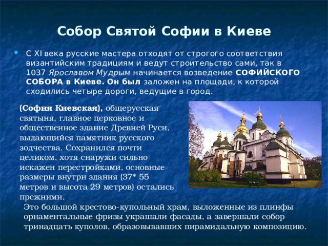 Собор Святой Софии в Киеве   С XI века русские мастера отходят от строгого соответствия византийским традициям и ведут строительство сами, так в 1037  Ярославом Мудрым  начинается возведение  СОФИЙСКОГО СОБОРА в Киеве. Он был  заложен на площади, к которой сходились четыре дороги, ведущие в город. (София Киевская),  общерусская святыня, главное церковное и общественное здание Древней Руси, выдающийся памятник русского зодчества. Сохранился почти целиком, хотя снаружи сильно искажен перестройками, основные размеры внутри здания (37* 55 метров и высота 29 метров) остались прежними. Это большой крестово-купольный храм, выложенные из плинфы орнаментальные фризы украшали фасады, а завершали собор тринадцать куполов, образовывавших пирамидальную композицию. 