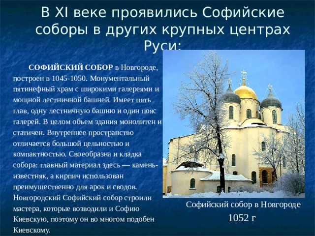 В XI веке проявились Софийские соборы в других крупных центрах Руси:   СОФИЙСКИЙ СОБОР  в Новгороде, построен в 1045-1050. Монументальный пятинефный храм с широкими галереями и мощной лестничной башней. Имеет пять глав, одну лестничную башню и один пояс галерей. В целом объем здания монолитен и статичен. Внутреннее пространство отличается большой цельностью и компактностью. Своеобразна и кладка собора: главный материал здесь — камень-известняк, а кирпич использован преимущественно для арок и сводов. Новгородский Софийский собор строили мастера, которые возводили и Софию Киевскую, поэтому он во многом подобен Киевскому. Софийский собор в Новгороде 1052 г 