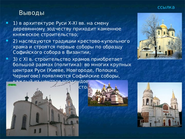 ссылка Выводы 1) в архитектуре Руси X-XI вв. на смену деревянному зодчеству приходит каменное княжеское строительство; 2) наследуются традиции крестово-купольного храма и строятся первые соборы по образцу Софийского собора в Византии; 3) c XI в. строительство храмов приобретает большой размах (политика): во многих крупных центрах Руси (Киеве, Новгороде, Полоцке, Чернигове) появляются Софийские соборы, каждый из центров претендовал на независимый от Киева престол.  
