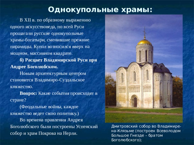 Однокупольные храмы:   В XII в. по образному выражению одного искусствоведа, по всей Руси прошагали русские однокупольные храмы-богатыри, сменившие прежние пирамиды. Купол возносился вверх на мощном, массивном квадрате. б) Расцвет Владимирской Руси при Андрее Боголюбском. Новым архитектурным центром становится Владимиро-Суздальское княжество. Вопрос:  Какие события происходят в стране? (Феодальные войны, каждое княжество ведет свою политику.) Во времена правления Андрея Боголюбского были построены Успенский собор и храм Покрова на Нерли. Дмитровский собор во Владимире-на-Клязьме (построен Всеволодом Большое Гнезде – братом Боголюбского); 
