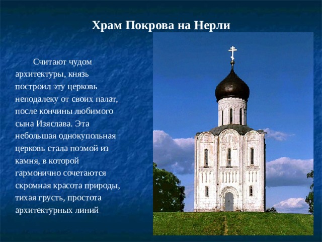 Храм Покрова на Нерли   Считают чудом архитектуры, князь построил эту церковь неподалеку от своих палат, после кончины любимого сына Изяслава. Эта небольшая однокупольная церковь стала поэмой из камня, в которой гармонично сочетаются скромная красота природы, тихая грусть, простота архитектурных линий . 