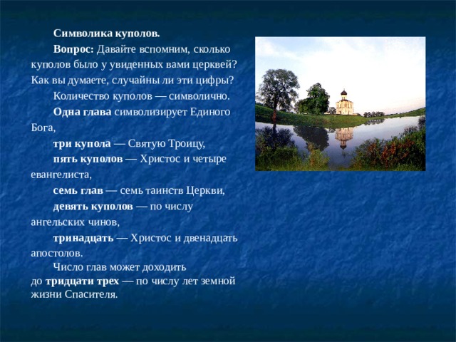 Символика куполов. Вопрос:  Давайте вспомним, сколько куполов было у увиденных вами церквей? Как вы думаете, случайны ли эти цифры? Количество куполов — символично. Одна глава  символизирует Единого Бога, три купола  — Святую Троицу, пять куполов  — Христос и четыре евангелиста, семь глав  — семь таинств Церкви, девять куполов  — по числу ангельских чинов, тринадцать  — Христос и двенадцать апостолов. Число глав может доходить до  тридцати трех  — по числу лет земной жизни Спасителя.   