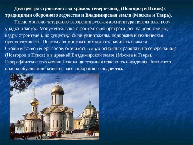 Два центра строительства храмов: северо-запад (Новгород и Псков) с традициями оборонного зодчества и Владимирская земля (Москва и Тверь). После монголо-татарского разорения русская архитектура переживала пору упадка и застоя. Монументальное строительство прекратилось на полстолетия, кадры строителей, по существу, были уничтожены, подорвана и техническая преемственность. Поэтому во многом приходилось начинать сначала. Строительство теперь сосредоточилось в двух основных районах: на северо-западе (Новгород и Псков) и в древней Владимирской земле (Москва и Тверь). Географическое положение Пскова, постоянная опасность нападения Ливонского ордена обусловили развитие здесь оборонного зодчества. 