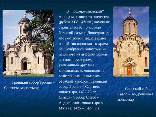 В “послекуликовский” период московского зодчества (рубеж ХIV –ХV вв.) каменное строительство приобрело большой размах. Дошедшие до нас постройки представляют новый тип одноглавого храма башнеобразной конструкции, поднятого на высоком цоколе; со сложным верхом, увенчанным ярусами килевидных кокошников, и вознесенным на высоком барабане куполом (Троицкий собор Троице – Сергиева монастыря, 1422-23 гг.; Спасский собор Спасо – Андроникова монастыря в Москве, 1425 – 1427 гг.). Троицкий собор Троице – Сергиева монастыря; Спасский собор Спасо – Андроникова монастыря 
