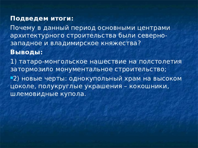 Подведем итоги: Почему в данный период основными центрами архитектурного строительства были северно-западное и владимирское княжества? Выводы: 1) татаро-монгольское нашествие на полстолетия затормозило монументальное строительство; 2) новые черты: однокупольный храм на высоком цоколе, полукруглые украшения – кокошники, шлемовидные купола.  