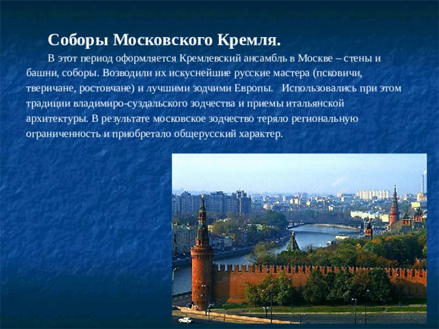 Соборы Московского Кремля. В этот период оформляется Кремлевский ансамбль в Москве – стены и башни, соборы. Возводили их искуснейшие русские мастера (псковичи, тверичане, ростовчане) и лучшими зодчими Европы.   Использовались при этом традиции владимиро-суздальского зодчества и приемы итальянской архитектуры. В результате московское зодчество теряло региональную ограниченность и приобретало общерусский характер.  