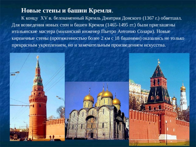 Новые стены и башни Кремля . К концу  XV в. белокаменный Кремль Дмитрия Донского (1367 г.) обветшал. Для возведения новых стен и башен Кремля (1465-1495 гг.) были приглашены итальянские мастера (миланский инженер Пьетро Антонио Солари). Новые кирпичные стены (протяженностью более 2 км с 18 башнями) оказались не только прекрасным укреплением, но и замечательным произведением искусства. 