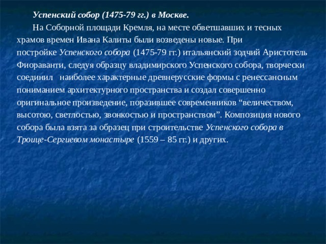 Успенский собор (1475-79 гг.) в Москве. На Соборной площади Кремля, на месте обветшавших и тесных храмов времен Ивана Калиты были возведены новые. При постройке  Успенского собора  (1475-79 гг.) итальянский зодчий Аристотель Фиораванти, следуя образцу владимирского Успенского собора, творчески соединил   наиболее характерные древнерусские формы с ренессансным пониманием архитектурного пространства и создал совершенно оригинальное произведение, поразившее современников “величеством, высотою, светлостью, звонкостью и пространством”. Композиция нового собора была взята за образец при строительстве  Успенского собора в Троице-Сергиевом монастыре  (1559 – 85 гг.) и других. 