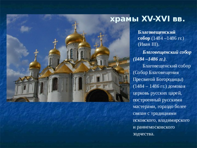храмы XV-XVI вв.   Благовещенский собор  (1484 –1486 гг.) (Иван III). Благовещенский собор (1484 –1486 гг.) . Благовещенский собор (Собор Благовещения Пресвятой Богородицы) (1484 – 1486 гг.) домовая церковь русских царей, построенный русскими мастерами, гораздо более связан с традициями псковского, владимирского и раннемосковского зодчества. 