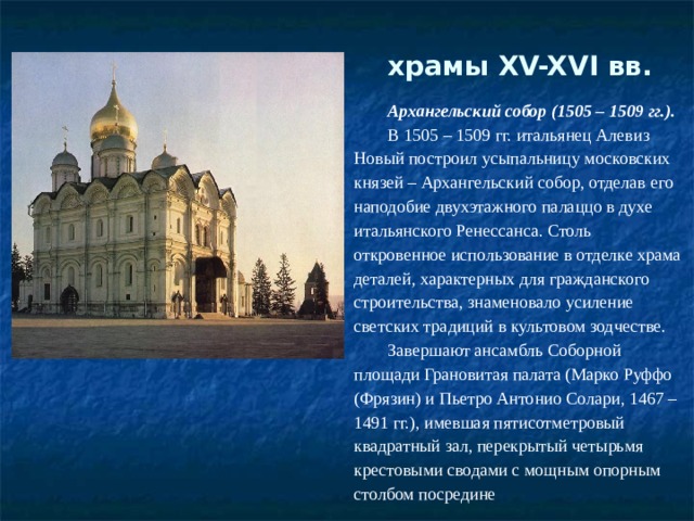 храмы XV-XVI вв.   Архангельский собор (1505 – 1509 гг.). В 1505 – 1509 гг. итальянец Алевиз Новый построил усыпальницу московских князей – Архангельский собор, отделав его наподобие двухэтажного палаццо в духе итальянского Ренессанса. Столь откровенное использование в отделке храма деталей, характерных для гражданского строительства, знаменовало усиление светских традиций в культовом зодчестве. Завершают ансамбль Соборной площади Грановитая палата (Марко Руффо (Фрязин) и Пьетро Антонио Солари, 1467 – 1491 гг.), имевшая пятисотметровый квадратный зал, перекрытый четырьмя крестовыми сводами с мощным опорным столбом посредине 
