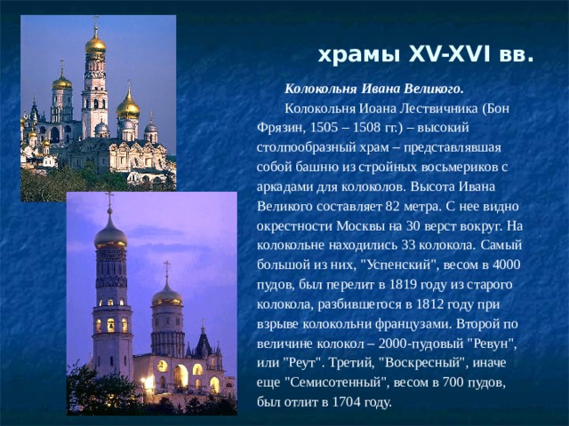 храмы XV-XVI вв.   Колокольня Ивана Великого. Колокольня Иоана Лествичника (Бон Фрязин, 1505 – 1508 гг.) – высокий столпообразный храм – представлявшая собой башню из стройных восьмериков с аркадами для колоколов. Высота Ивана Великого составляет 82 метра. С нее видно окрестности Москвы на 30 верст вокруг. На колокольне находились 33 колокола. Самый большой из них, 