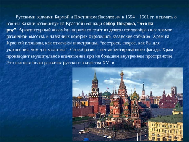 Русскими зодчими Бармой и Постником Яковлевым в 1554 – 1561 гг. в память о взятии Казани воздвигнут на Красной площади  собор Покрова, “что на рву”.  Архитектурный ансамбль церкви состоит из девяти столпообразных храмов различной высоты, в названиях которых отразились казанские события. Храм на Красной площади, как отмечали иностранцы, “построен, скорее, как бы для украшения, чем для молитвы”. Своеобразие – нет акцентированного фасада. Храм производит внушительное впечатление при не большом внутреннем пространстве. Это высшая точка развития русского зодчества ХVI в. 