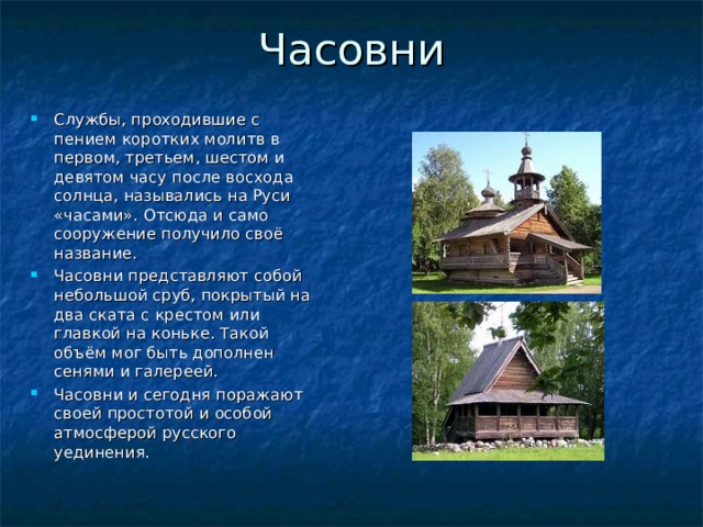 Часовни Службы, проходившие с пением коротких молитв в первом, третьем, шестом и девятом часу после восхода солнца, назывались на Руси «часами». Отсюда и само сооружение получило своё название. Часовни представляют собой небольшой сруб, покрытый на два ската с крестом или главкой на коньке. Такой объём мог быть дополнен сенями и галереей. Часовни и сегодня поражают своей простотой и особой атмосферой русского уединения. 