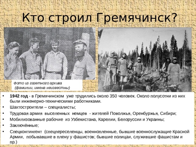 Кто строил Гремячинск? Фото из газетного архива  (фамилии, имена неизвестны) 1942 год - в Гремячинском уже трудились около 350 человек. Около полусотни из них были инженерно-техническими работниками. Шахтостроители – специалисты; Трудовая армия выселенных немцев - жителей Поволжья, Оренбуржья, Сибири; Мобилизованные рабочие из Узбекистана, Карелии, Белоруссии и Украины; Заключённые; Спецконтингент (спецпереселенцы, военнопленные, бывшие военнослужащие Красной Армии, побывавшие в плену у фашистов; бывшие полицаи, служившие фашистам и пр.) 