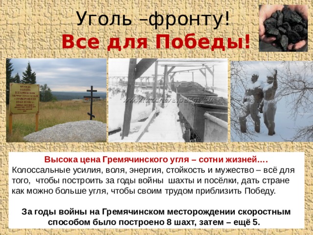 Уголь –фронту!  Все для Победы! Высока цена Гремячинского угля – сотни жизней…. Колоссальные усилия, воля, энергия, стойкость и мужество – всё для того, чтобы построить за годы войны шахты и посёлки, дать стране как можно больше угля, чтобы своим трудом приблизить Победу. За годы войны на Гремячинском месторождении скоростным способом было построено 8 шахт, затем – ещё 5. 