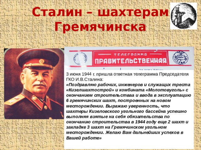 Сталин – шахтерам Гремячинска 3 июня 1944 г. пришла ответная телеграмма Председателя ГКО И.В.Сталина: «Поздравляю рабочих, инженеров и служащих треста «Кизелшахтострой» и комбината «Молотовуголь» с окончанием строительстваа и ввода в эксплуатацию 6 гремячинских шахт, построенных на новом месторождении. Выражаю уверенность, что шахтеры Кизеловского угольного бассейна успешно выполняя взятые на себя обязательства по окончанию строительства в 1944 году еще 2 шахт и закладке 3 шахт на Гремячинском угольном месторождении. Желаю Вам дальнейших успехов в Вашей работе» 