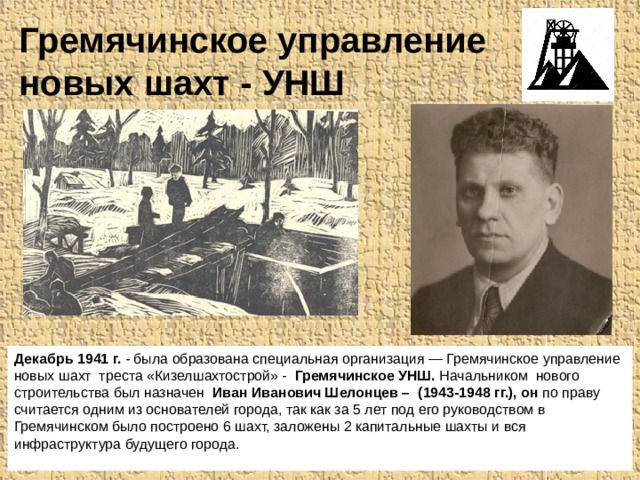 Гремячинское управление новых шахт - УНШ Декабрь 1941 г. - была образована специальная орга­низация — Гремячинское управление новых шахт треста «Кизелшахтострой» - Гремячинское УНШ. Начальником нового строительства был назначен Иван Иванович Шелонцев – (1943-1948 гг.), он по праву считается одним из основателей города, так как за 5 лет под его руководством в Гремячинском было построено 6 шахт, заложены 2 капитальные шахты и вся инфраструктура будущего города.   