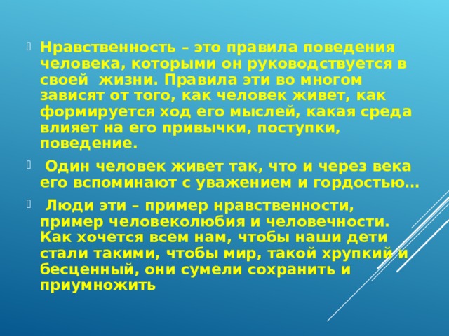 Нравственность – это правила поведения человека, которыми он руководствуется в своей жизни. Правила эти во многом зависят от того, как человек живет, как формируется ход его мыслей, какая среда влияет на его привычки, поступки, поведение.  Один человек живет так, что и через века его вспоминают с уважением и гордостью…  Люди эти – пример нравственности, пример человеколюбия и человечности. Как хочется всем нам, чтобы наши дети стали такими, чтобы мир, такой хрупкий и бесценный, они сумели сохранить и приумножить 