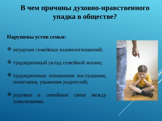 В чем причины духовно-нравственного упадка в обществе? Нарушены устои семьи: иерархия семейных взаимоотношений; традиционный уклад семейной жизни; традиционные отношения послушания, почитания, уважения родителей; родовые и семейные связи между поколениями. 