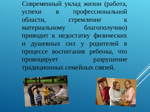 Современный уклад жизни (работа, успехи в профессиональной области, стремление к материальному благополучию) приводит к недостатку физических и душевных сил у родителей в процессе воспитания ребенка, что провоцирует разрушение традиционных семейных связей. 