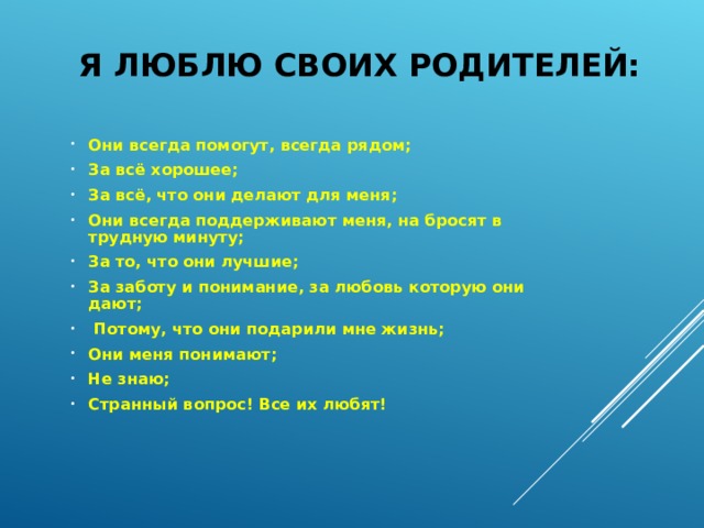 Я ЛЮБЛЮ СВОИХ РОДИТЕЛЕЙ: Они всегда помогут, всегда рядом; За всё хорошее; За всё, что они делают для меня; Они всегда поддерживают меня, на бросят в трудную минуту; За то, что они лучшие; За заботу и понимание, за любовь которую они дают;  Потому, что они подарили мне жизнь; Они меня понимают; Не знаю; Странный вопрос! Все их любят!  