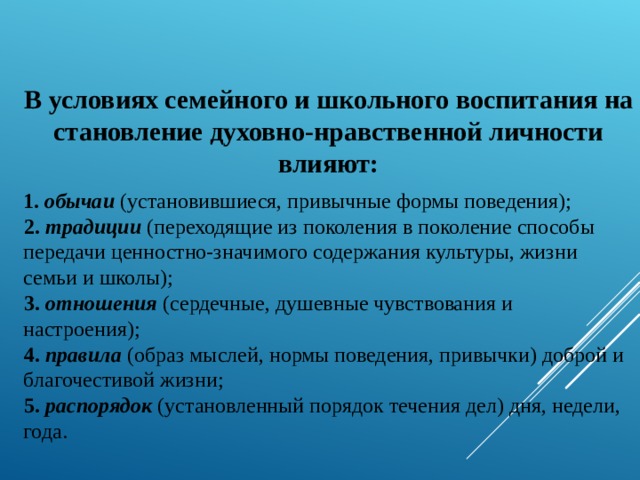 В условиях семейного и школьного воспитания на становление духовно-нравственной личности влияют:  1. обычаи (установившиеся, привычные формы поведения); 2. традиции (переходящие из поколения в поколение способы передачи ценностно-значимого содержания культуры, жизни семьи и школы); 3. отношения (сердечные, душевные чувствования и настроения); 4. правила (образ мыслей, нормы поведения, привычки) доброй и благочестивой жизни; 5. распорядок (установленный порядок течения дел) дня, недели, года. 