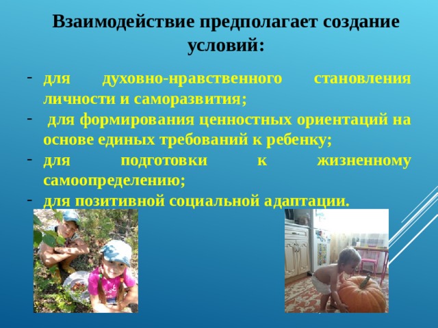 Взаимодействие предполагает создание условий: для духовно-нравственного становления личности и саморазвития;  для формирования ценностных ориентаций на основе единых требований к ребенку; для подготовки к жизненному самоопределению; для позитивной социальной адаптации. 