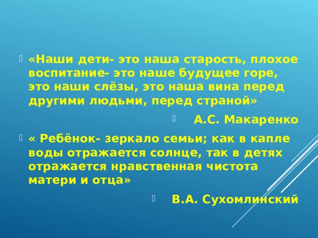 «Наши дети- это наша старость, плохое воспитание- это наше будущее горе, это наши слёзы, это наша вина перед другими людьми, перед страной» А.С. Макаренко « Ребёнок- зеркало семьи; как в капле воды отражается солнце, так в детях отражается нравственная чистота матери и отца» В.А. Сухомлинский 