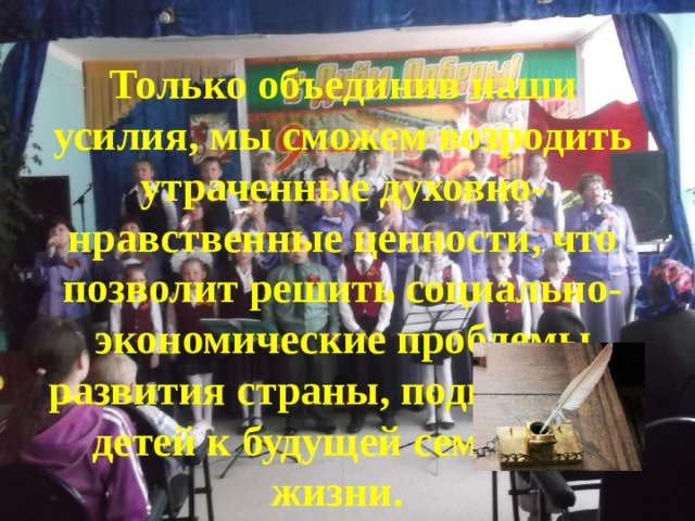Только объединив наши усилия, мы сможем возродить утраченные духовно- нравственные ценности, что позволит решить социально-экономические проблемы развития страны, подготовить детей к будущей семейной жизни.  
