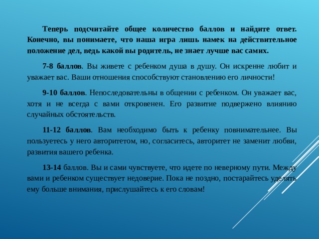 Теперь подсчитайте общее количество баллов и найдите ответ. Конечно, вы понимаете, что наша игра лишь намек на действительное положение дел, ведь какой вы родитель, не знает лучше вас самих. 7-8 баллов . Вы живете с ребенком душа в душу. Он искренне любит и уважает вас. Ваши отношения способствуют становлению его личности! 9-10 баллов . Непоследовательны в общении с ребенком. Он уважает вас, хотя и не всегда с вами откровенен. Его развитие подвержено влиянию случайных обстоятельств. 11-12 баллов . Вам необходимо быть к ребенку повнимательнее. Вы пользуетесь у него авторитетом, но, согласитесь, авторитет не заменит любви, развития вашего ребенка. 13-14 баллов. Вы и сами чувствуете, что идете по неверному пути. Между вами и ребенком существует недоверие. Пока не поздно, постарайтесь уделять ему больше внимания, прислушайтесь к его словам! 