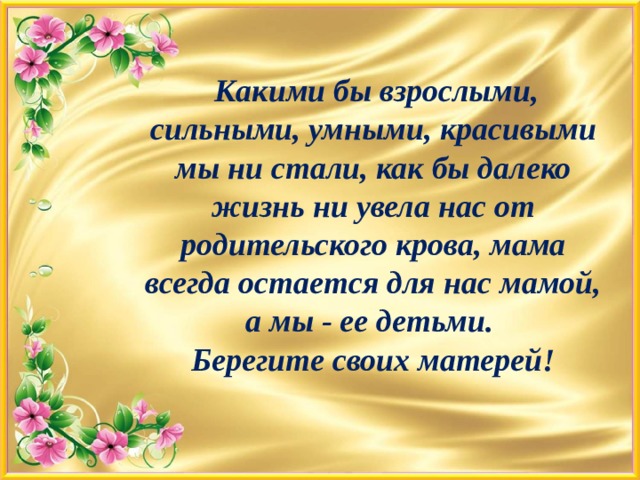      Какими бы взрослыми, сильными, умными, красивыми мы ни стали, как бы далеко жизнь ни увела нас от родительского крова, мама всегда остается для нас мамой, а мы - ее детьми.  Берегите своих матерей!       