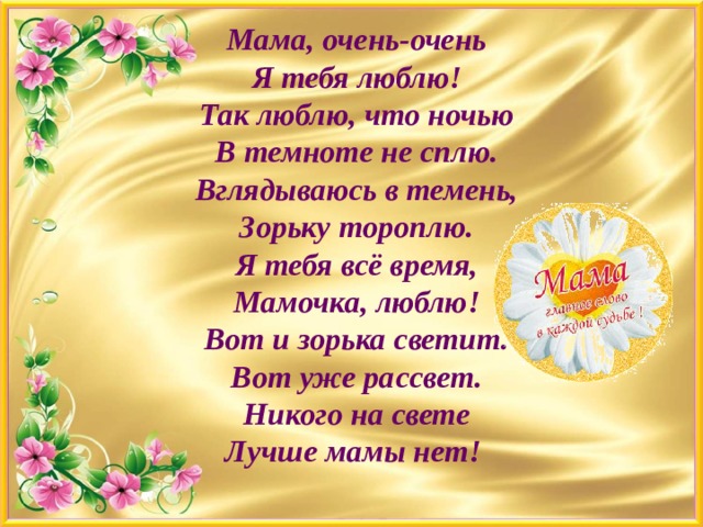 Мама, очень-очень  Я тебя люблю!  Так люблю, что ночью  В темноте не сплю.  Вглядываюсь в темень,  Зорьку тороплю.  Я тебя всё время,  Мамочка, люблю!  Вот и зорька светит.  Вот уже рассвет.  Никого на свете  Лучше мамы нет! 