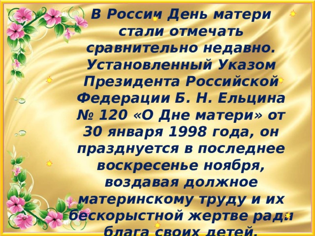 В России День матери стали отмечать сравнительно недавно. Установленный Указом Президента Российской Федерации Б. Н. Ельцина № 120 «О Дне матери» от 30 января 1998 года, он празднуется в последнее воскресенье ноября, воздавая должное материнскому труду и их бескорыстной жертве ради блага своих детей.   
