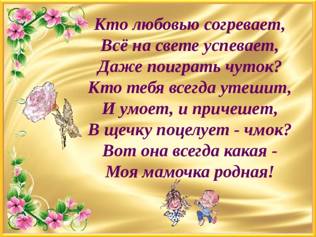 Кто любовью согревает,  Всё на свете успевает,  Даже поиграть чуток?  Кто тебя всегда утешит,  И умоет, и причешет,  В щечку поцелует - чмок?  Вот она всегда какая -  Моя мамочка родная!   