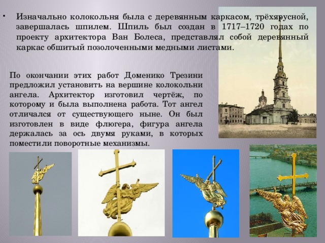 Изначально колокольня была с деревянным каркасом, трёхярусной, завершалась шпилем. Шпиль был создан в 1717–1720 годах по проекту архитектора Ван Болеса, представлял собой деревянный каркас обшитый позолоченными медными листами. По окончании этих работ Доменико Трезини предложил установить на вершине колокольни ангела. Архитектор изготовил чертёж, по которому и была выполнена работа. Тот ангел отличался от существующего ныне. Он был изготовлен в виде флюгера, фигура ангела держалась за ось двумя руками, в которых поместили поворотные механизмы. 
