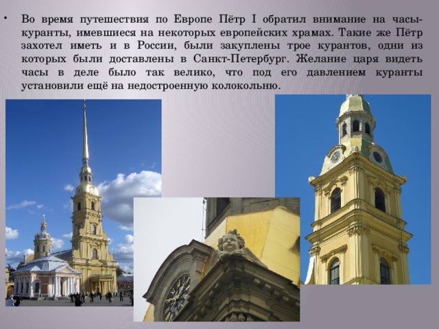 Во время путешествия по Европе Пётр I обратил внимание на часы-куранты, имевшиеся на некоторых европейских храмах. Такие же Пётр захотел иметь и в России, были закуплены трое курантов, одни из которых были доставлены в Санкт-Петербург. Желание царя видеть часы в деле было так велико, что под его давлением куранты установили ещё на недостроенную колокольню. 