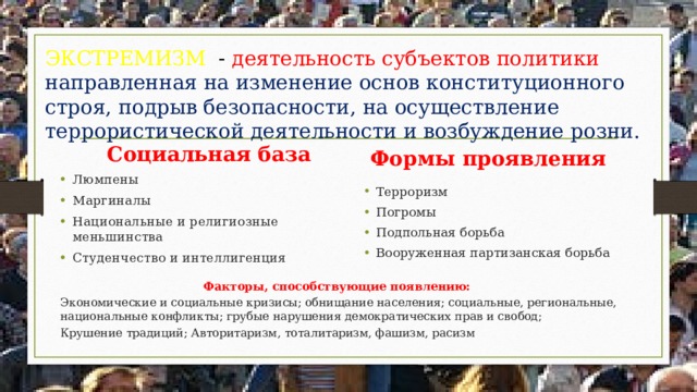 ЭКСТРЕМИЗМ - деятельность субъектов политики направленная на изменение основ конституционного строя, подрыв безопасности, на осуществление террористической деятельности и возбуждение розни.  Социальная база Формы проявления Люмпены Маргиналы Национальные и религиозные меньшинства Студенчество и интеллигенция Терроризм Погромы Подпольная борьба Вооруженная партизанская борьба Факторы, способствующие появлению: Экономические и социальные кризисы; обнищание населения; социальные, региональные, национальные конфликты; грубые нарушения демократических прав и свобод; Крушение традиций; Авторитаризм, тоталитаризм, фашизм, расизм 