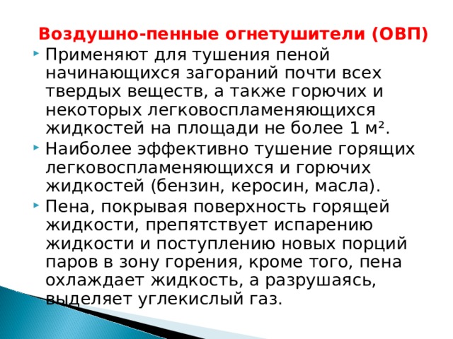 Воздушно-пенные огнетушители (ОВП) Применяют для тушения пеной начинающихся загораний почти всех твердых веществ, а также горючих и некоторых легковоспламеняющихся жидкостей на площади не более 1 м². Наиболее эффективно тушение горящих легковоспламеняющихся и горючих жидкостей (бензин, керосин, масла). Пена, покрывая поверхность горящей жидкости, препятствует испарению жидкости и поступлению новых порций паров в зону горения, кроме того, пена охлаждает жидкость, а разрушаясь, выделяет углекислый газ.  