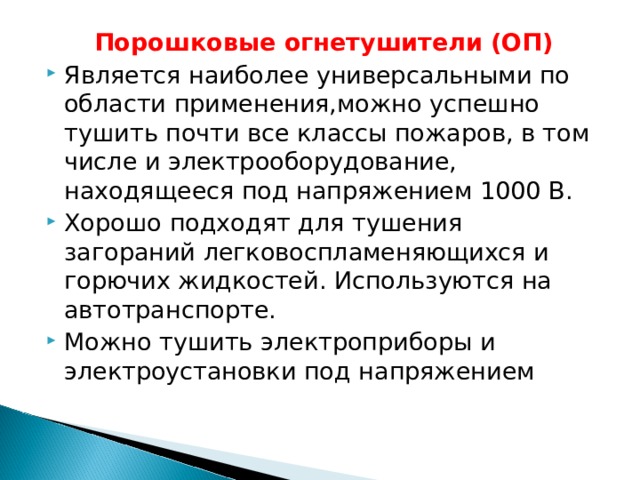 Порошковые огнетушители (ОП) Является наиболее универсальными по области применения,можно успешно тушить почти все классы пожаров, в том числе и электрооборудование, находящееся под напряжением 1000 В. Хорошо подходят для тушения загораний легковоспламеняющихся и горючих жидкостей. Используются на автотранспорте. Можно тушить электроприборы и электроустановки под напряжением 