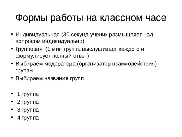 Формы работы на классном часе Индивидуальная (30 секунд ученик размышляет над вопросом индивидуально) Групповая (1 мин группа выслушивает каждого и формулирует полный ответ) Выбираем модератора (организатор взаимодействия) группы Выбираем названия групп  1 группа  2 группа  3 группа  4 группа 