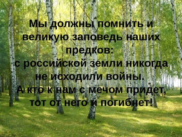Мы должны помнить и великую заповедь наших предков: с российской земли никогда не исходили войны.  А кто к нам с мечом придет, тот от него и погибнет!   