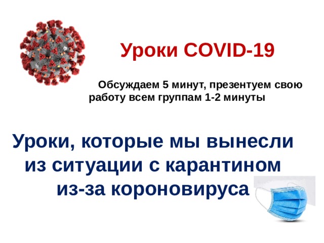 Уроки COVID-19 Обсуждаем 5 минут, презентуем свою работу всем группам 1-2 минуты Уроки, которые мы вынесли из ситуации с карантином из-за короновируса 