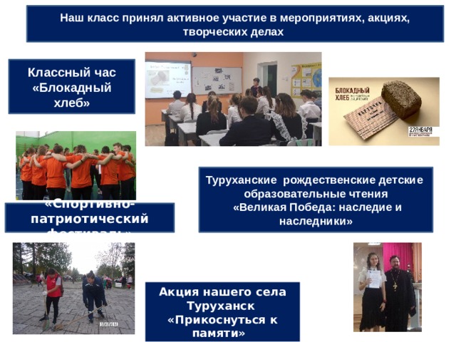 Наш класс принял активное участие в мероприятиях, акциях, творческих делах Классный час «Блокадный хлеб» Туруханские рождественские детские образовательные чтения  «Великая Победа: наследие и наследники» «Спортивно-патриотический фестиваль» Акция нашего села Туруханск  «Прикоснуться к памяти» 