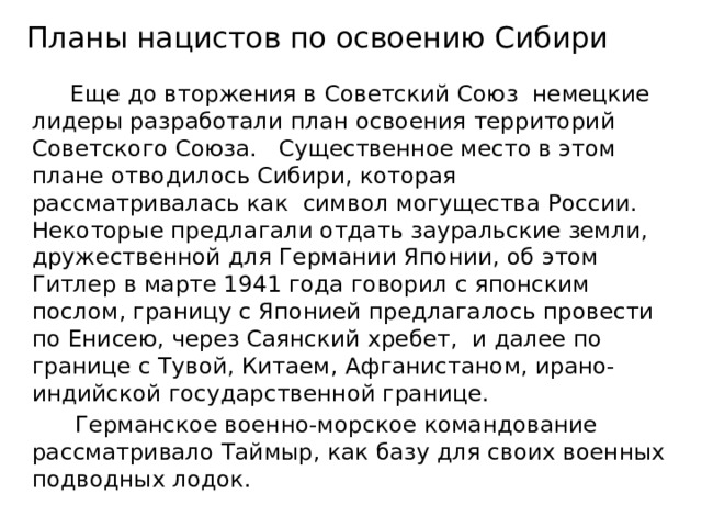 Планы нацистов по освоению Сибири  Еще до вторжения в Советский Союз немецкие лидеры разработали план освоения территорий Советского Союза. Существенное место в этом плане отводилось Сибири, которая рассматривалась как символ могущества России. Некоторые предлагали отдать зауральские земли, дружественной для Германии Японии, об этом Гитлер в марте 1941 года говорил с японским послом, границу с Японией предлагалось провести по Енисею, через Саянский хребет, и далее по границе с Тувой, Китаем, Афганистаном, ирано-индийской государственной границе.  Германское военно-морское командование рассматривало Таймыр, как базу для своих военных подводных лодок. 