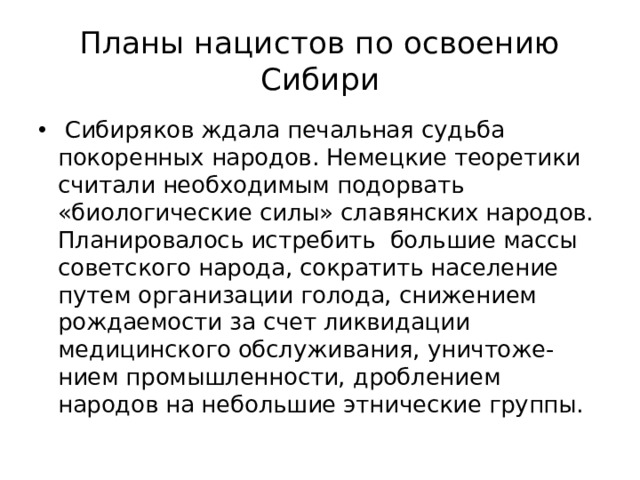 Планы нацистов по освоению Сибири  Сибиряков ждала печальная судьба покоренных народов. Немецкие теоретики считали необходимым подорвать «биологические силы» славянских народов. Планировалось истребить большие массы советского народа, сократить население путем организации голода, снижением рождаемости за счет ликвидации медицинского обслуживания, уничтоже-нием промышленности, дроблением народов на небольшие этнические группы. 