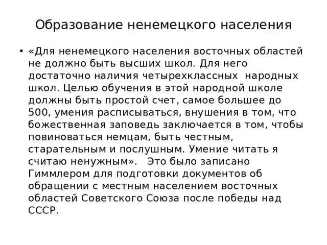 Образование ненемецкого населения «Для ненемецкого населения восточных областей не должно быть высших школ. Для него достаточно наличия четырехклассных народных школ. Целью обучения в этой народной школе должны быть простой счет, самое большее до 500, умения расписываться, внушения в том, что божественная заповедь заключается в том, чтобы повиноваться немцам, быть честным, старательным и послушным. Умение читать я считаю ненужным». Это было записано Гиммлером для подготовки документов об обращении с местным населением восточных областей Советского Союза после победы над СССР. 