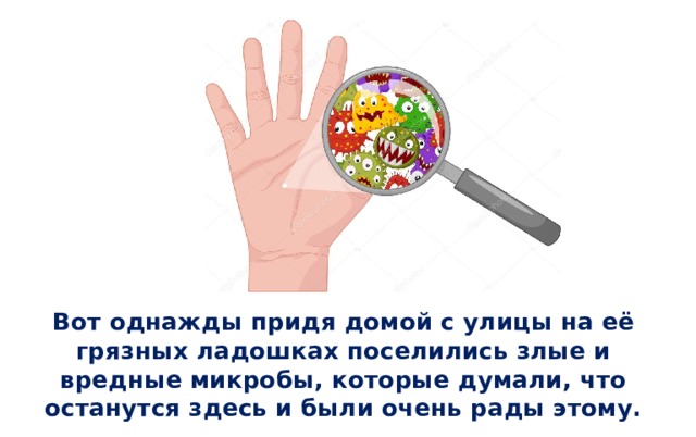   Вот однажды придя домой с улицы на её грязных ладошках поселились злые и вредные микробы, которые думали, что останутся здесь и были очень рады этому. 