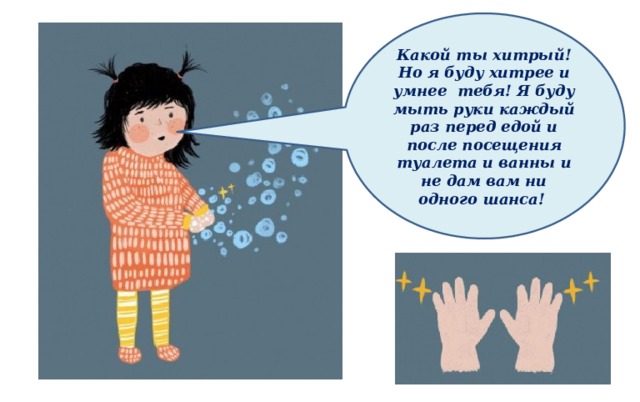Какой ты хитрый! Но я буду хитрее и умнее тебя! Я буду мыть руки каждый раз перед едой и после посещения туалета и ванны и не дам вам ни одного шанса! 