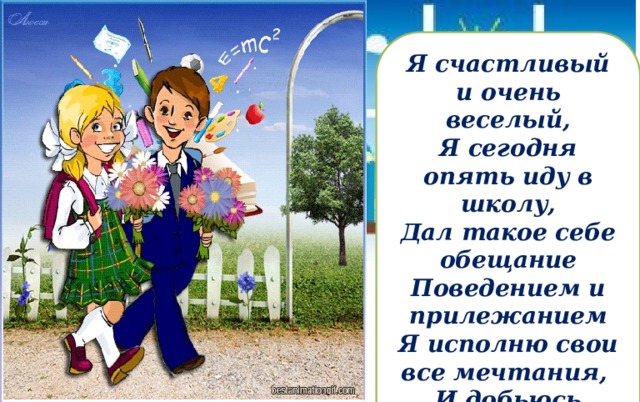 Я счастливый и очень веселый, Я сегодня опять иду в школу, Дал такое себе обещание Поведением и прилежанием Я исполню свои все мечтания, И добьюсь своего обязательно! 